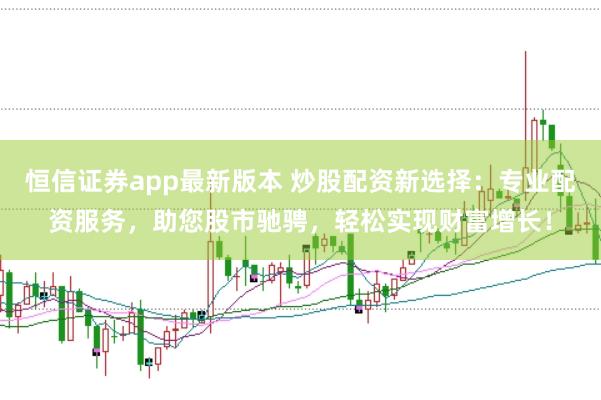 恒信证券app最新版本 炒股配资新选择：专业配资服务，助您股市驰骋，轻松实现财富增长！