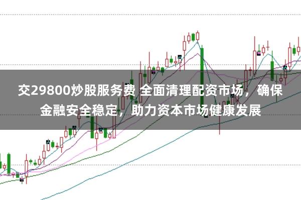 交29800炒股服务费 全面清理配资市场，确保金融安全稳定，助力资本市场健康发展