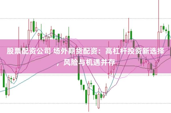 股票配资公司 场外期货配资：高杠杆投资新选择，风险与机遇并存
