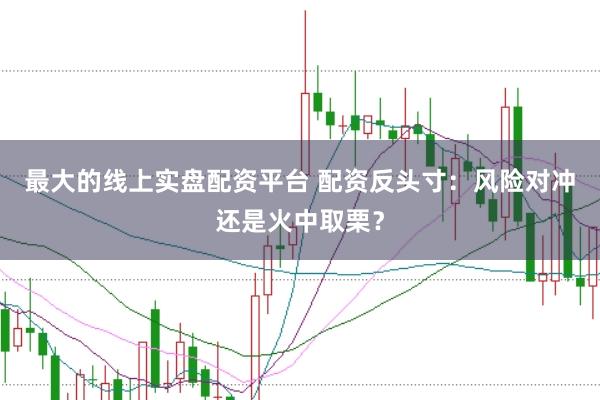 最大的线上实盘配资平台 配资反头寸：风险对冲还是火中取栗？