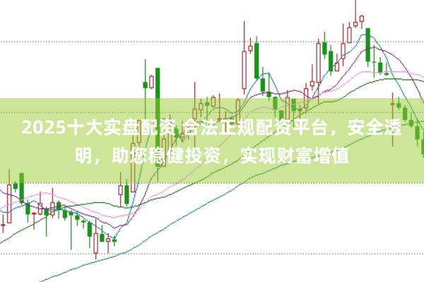 2025十大实盘配资 合法正规配资平台，安全透明，助您稳健投资，实现财富增值