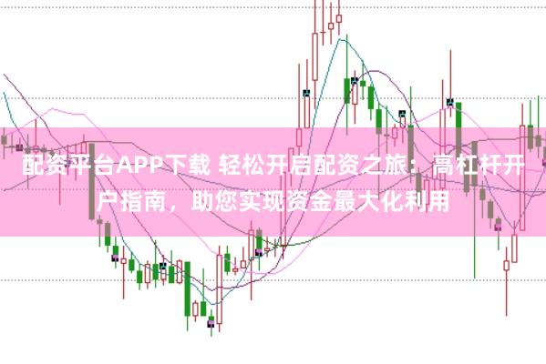配资平台APP下载 轻松开启配资之旅：高杠杆开户指南，助您实现资金最大化利用