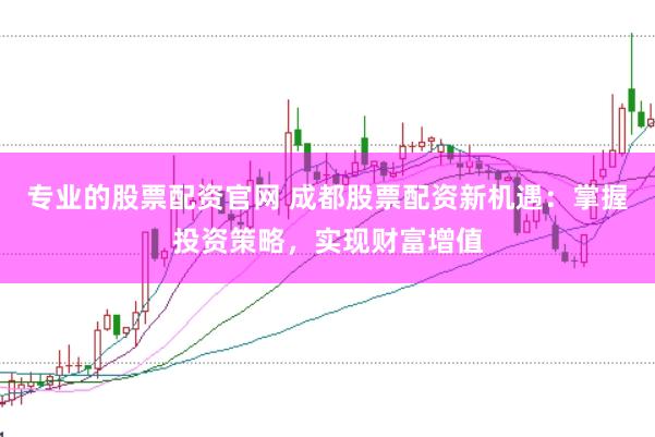 专业的股票配资官网 成都股票配资新机遇：掌握投资策略，实现财富增值