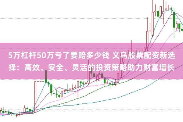 5万杠杆50万亏了要赔多少钱 义乌股票配资新选择：高效、安全、灵活的投资策略助力财富增长
