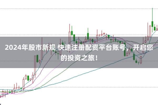2024年股市新规 快速注册配资平台账号，开启您的投资之旅！