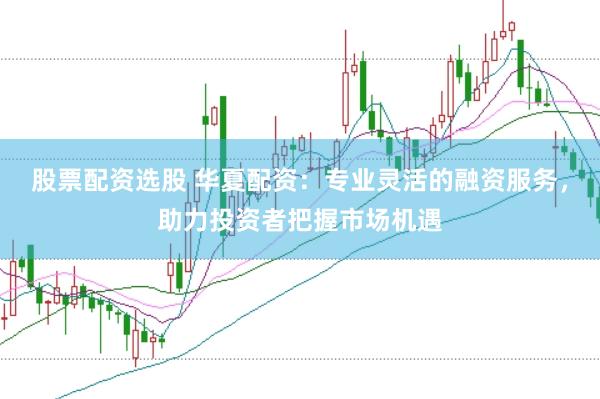 股票配资选股 华夏配资：专业灵活的融资服务，助力投资者把握市场机遇