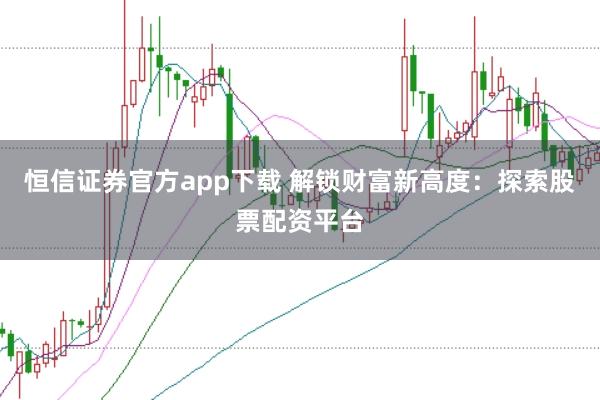 恒信证券官方app下载 解锁财富新高度：探索股票配资平台