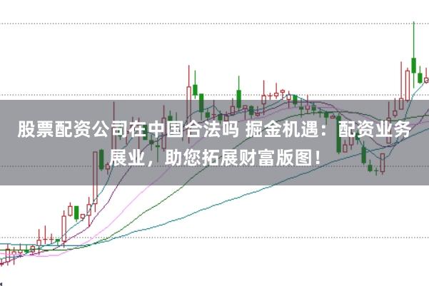 股票配资公司在中国合法吗 掘金机遇：配资业务展业，助您拓展财富版图！
