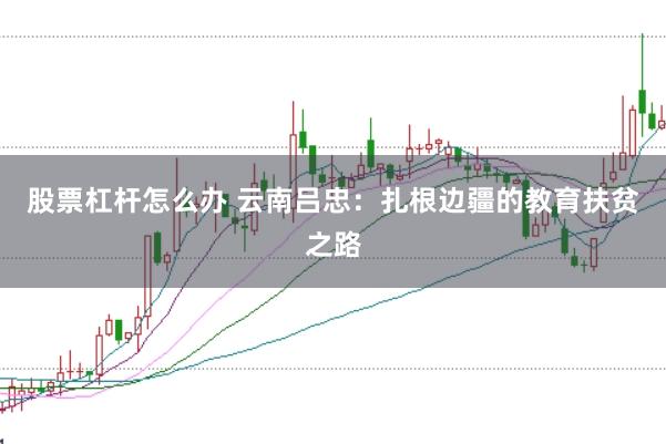 股票杠杆怎么办 云南吕忠：扎根边疆的教育扶贫之路
