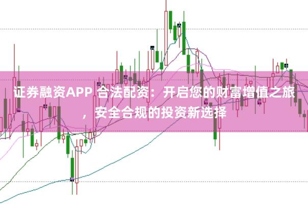 证券融资APP 合法配资：开启您的财富增值之旅，安全合规的投资新选择
