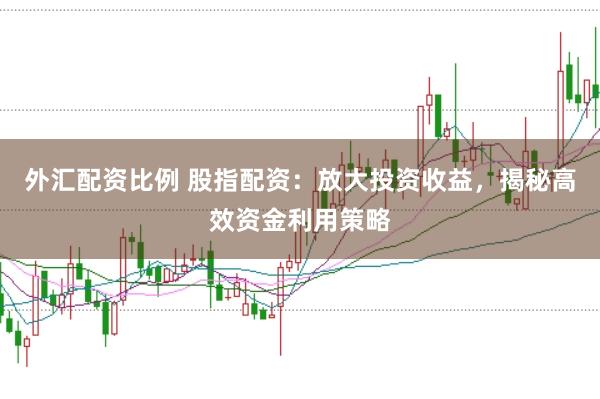 外汇配资比例 股指配资：放大投资收益，揭秘高效资金利用策略