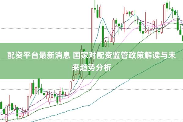 配资平台最新消息 国家对配资监管政策解读与未来趋势分析