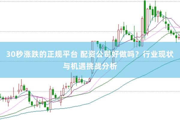 30秒涨跌的正规平台 配资公司好做吗？行业现状与机遇挑战分析