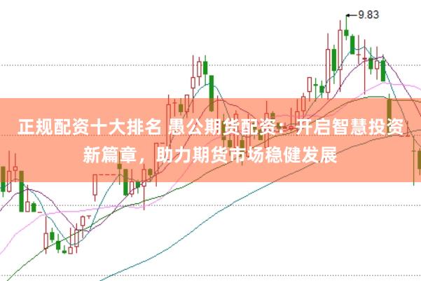 正规配资十大排名 愚公期货配资：开启智慧投资新篇章，助力期货市场稳健发展
