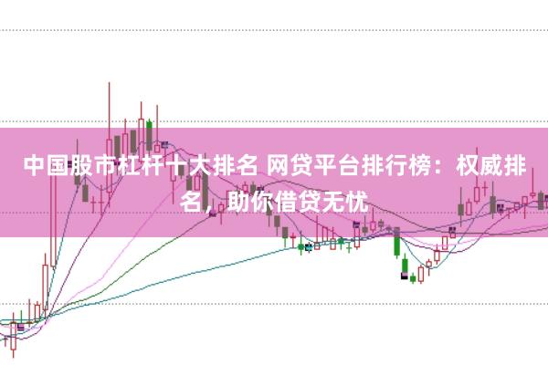 中国股市杠杆十大排名 网贷平台排行榜：权威排名，助你借贷无忧