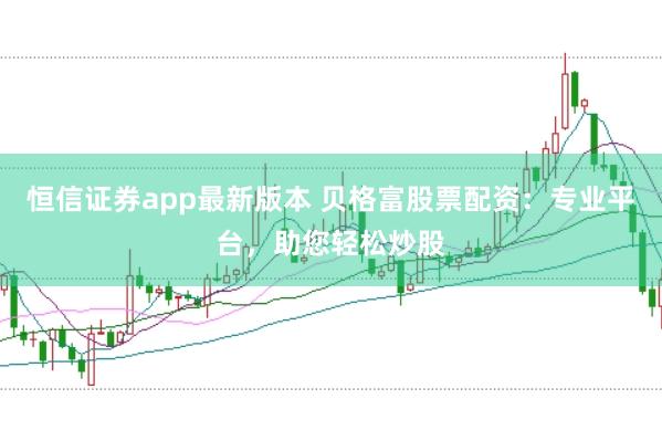 恒信证券app最新版本 贝格富股票配资：专业平台，助您轻松炒股