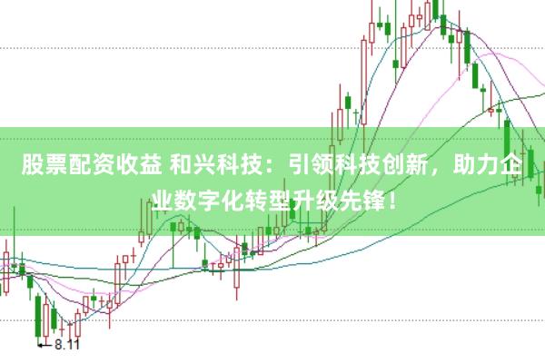 股票配资收益 和兴科技：引领科技创新，助力企业数字化转型升级先锋！