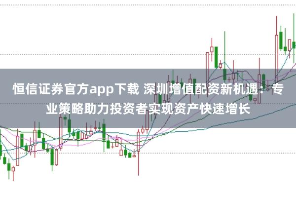 恒信证券官方app下载 深圳增值配资新机遇：专业策略助力投资者实现资产快速增长