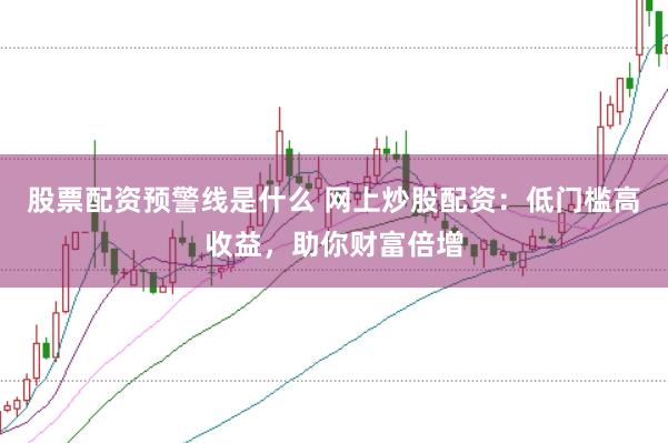 股票配资预警线是什么 网上炒股配资：低门槛高收益，助你财富倍增