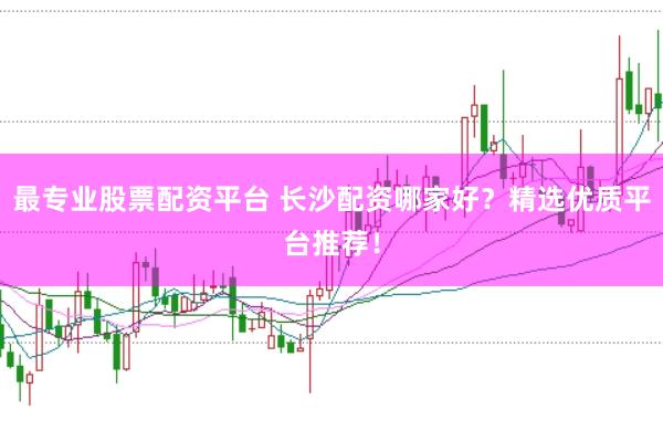 最专业股票配资平台 长沙配资哪家好？精选优质平台推荐！