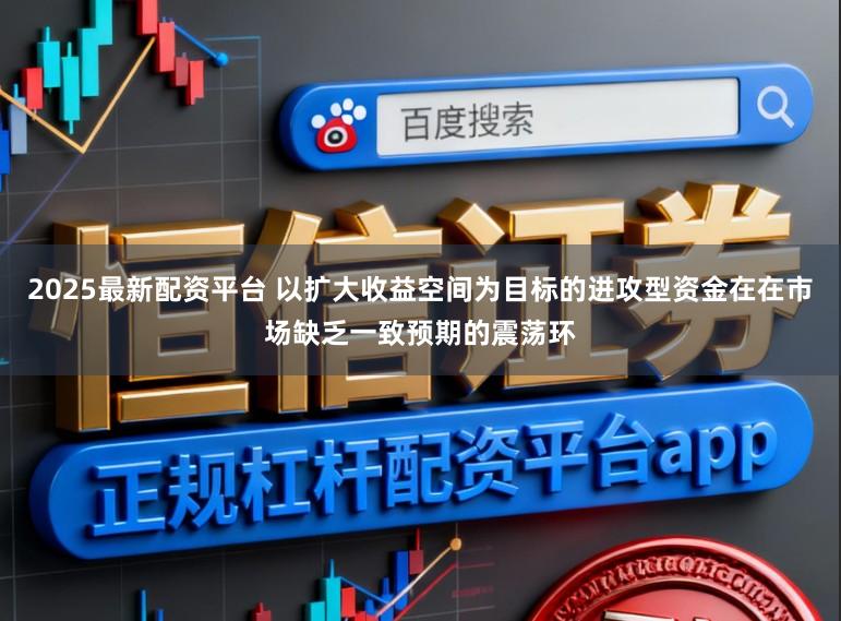 2025最新配资平台 以扩大收益空间为目标的进攻型资金在在市场缺乏一致预期的震荡环