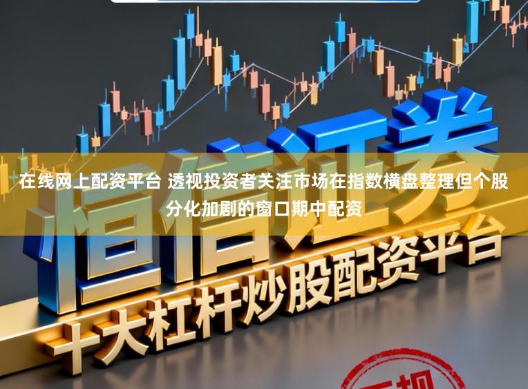 在线网上配资平台 透视投资者关注市场在指数横盘整理但个股分化加剧的窗口期中配资