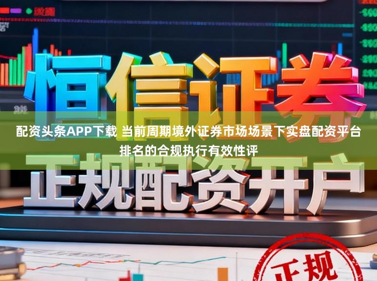 配资头条APP下载 当前周期境外证券市场场景下实盘配资平台排名的合规执行有效性评