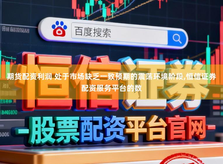 期货配资利润 处于市场缺乏一致预期的震荡环境阶段，恒信证券配资服务平台的数