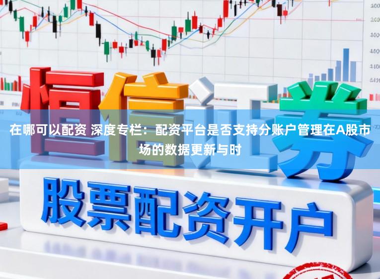 在哪可以配资 深度专栏：配资平台是否支持分账户管理在A股市场的数据更新与时