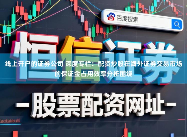线上开户的证券公司 深度专栏：配资炒股在海外证券交易市场的保证金占用效率分析围绕