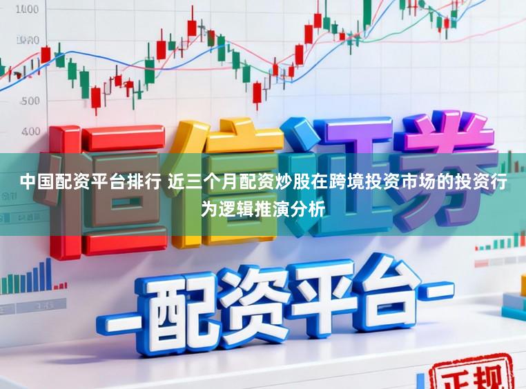 中国配资平台排行 近三个月配资炒股在跨境投资市场的投资行为逻辑推演分析