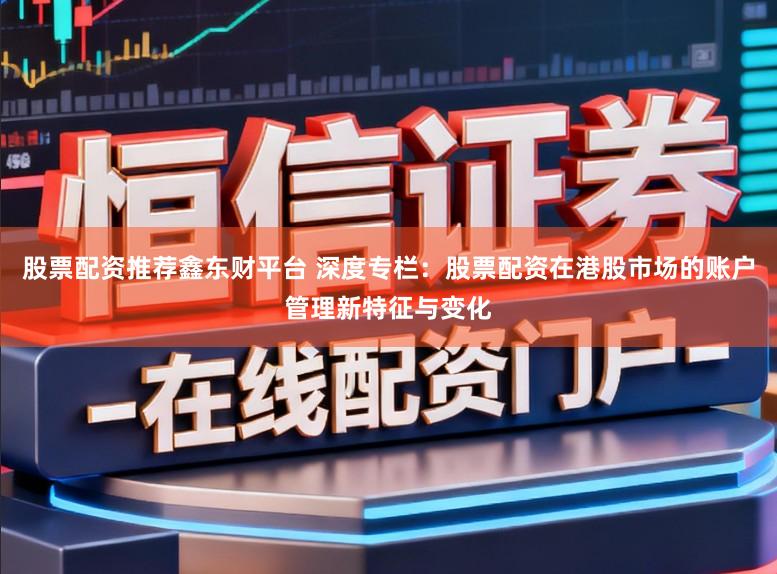 股票配资推荐鑫东财平台 深度专栏：股票配资在港股市场的账户管理新特征与变化