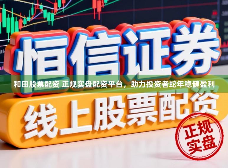 和田股票配资 正规实盘配资平台，助力投资者蛇年稳健盈利